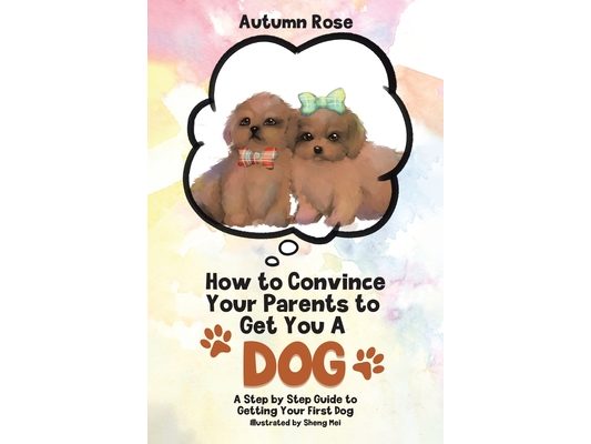 How to Convince Your Parents to Get You A Dog: A Step by Step Guide to Getting Your First Dog