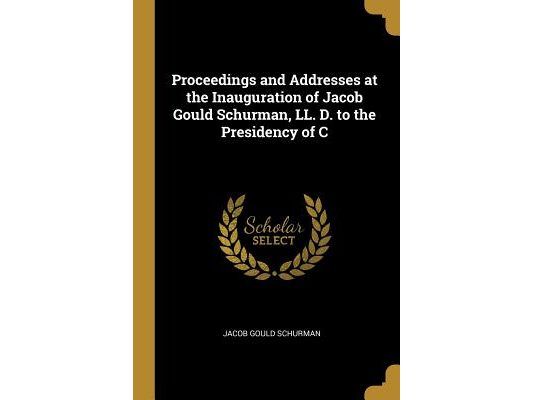 Proceedings and Addresses at the Inauguration of Jacob Gould Schurman, LL. D. to the Presidency of C