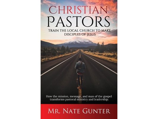 Christian Pastors, Train the Local Church to Make Disciples of Jesus: How the mission, message, and man of the gospel transforms pastoral ministry and