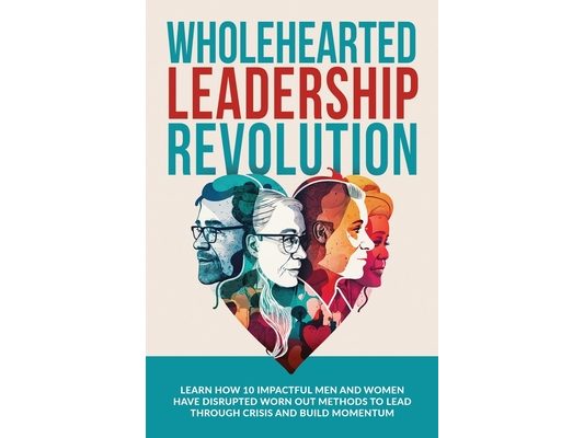 Wholehearted Leadership Revolution: Learn How 10 Impactful Men and Women Have Disrupted Worn Out Methods to Lead Through Crisis and Build Momentum