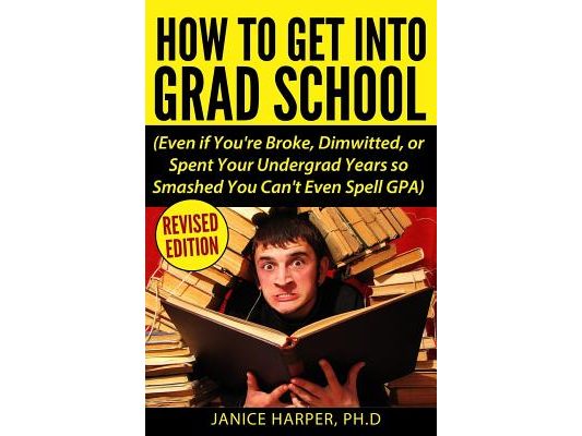 How To Get Into Grad School: Even if You're Broke, Dimwitted, or Spent Your Undergrad Years so Smashed You Can't Even Spell GPA