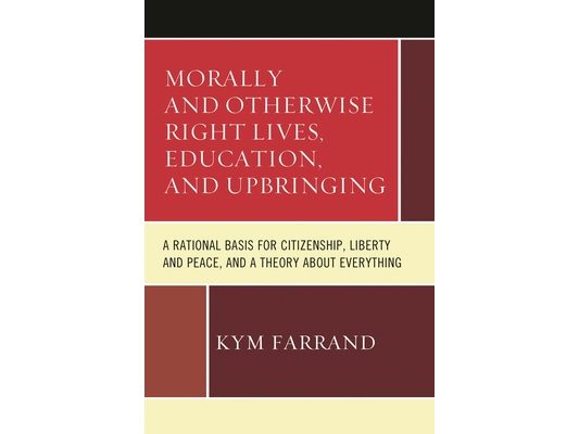 Morally and Otherwise Right Lives, Education and Upbringing: A Rational Basis for Citizenship, Liberty and Peace, and a Theory about Everything