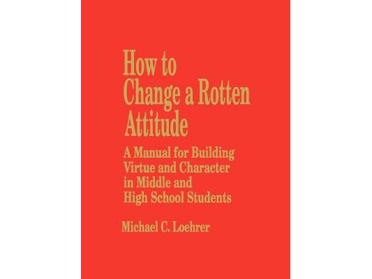 How to Change a Rotten Attitude: A Manual for Building Virtue and Character in Middle and High School Students