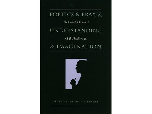 Poetics and Praxis, Understanding and Imagination: The Collected Essays of O. B. Hardison Jr.