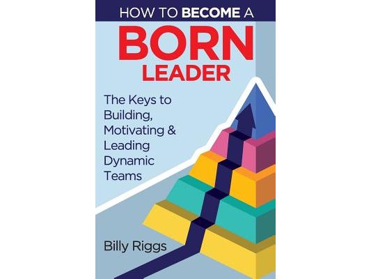 How to Become a Born Leader: Keys to Building, Motivating, and Leading Dynamic Teams