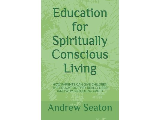 Education for Spiritually Conscious Living: How Parents Can Give Children the Education They Really Need (and Why Schooling Can't)