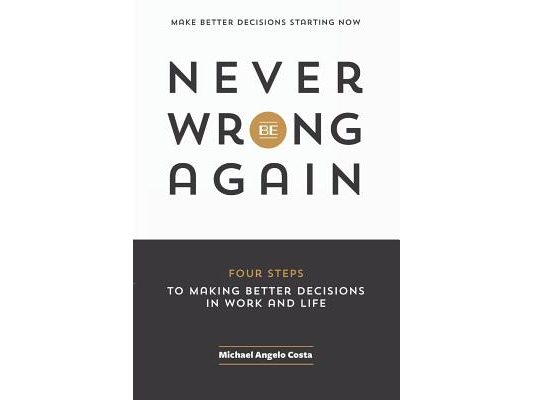 Never Be Wrong Again: Four Steps To Making Better Decisions In Work and Life