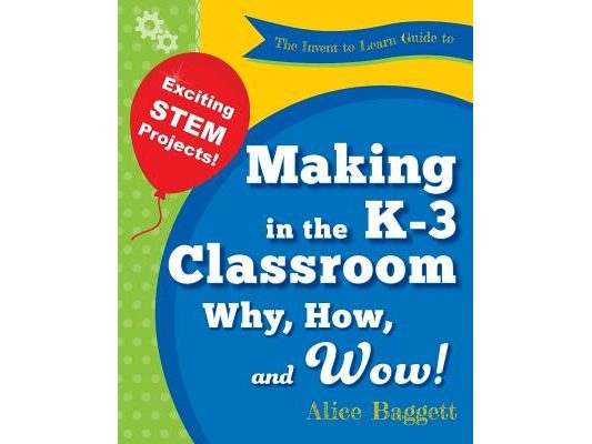 The Invent to Learn Guide to Making in the K-3 Classroom: Why, How, and Wow!