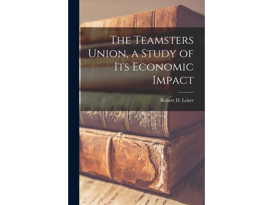 The Teamsters Union, a Study of Its Economic Impact