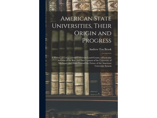 American State Universities, Their Origin and Progress: a History of Congressional University Land-grants, a Particular Account of the Rise and Develo