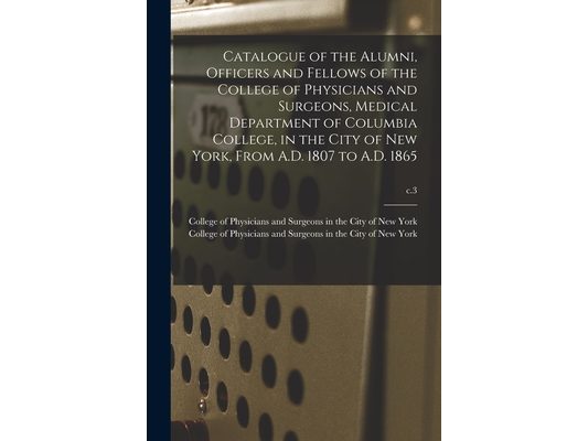 Catalogue of the Alumni, Officers and Fellows of the College of Physicians and Surgeons, Medical Department of Columbia College, in the City of New Yo