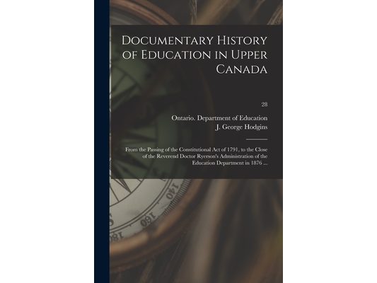 Documentary History of Education in Upper Canada: From the Passing of the Constitutional Act of 1791, to the Close of the Reverend Doctor Ryerson's Ad