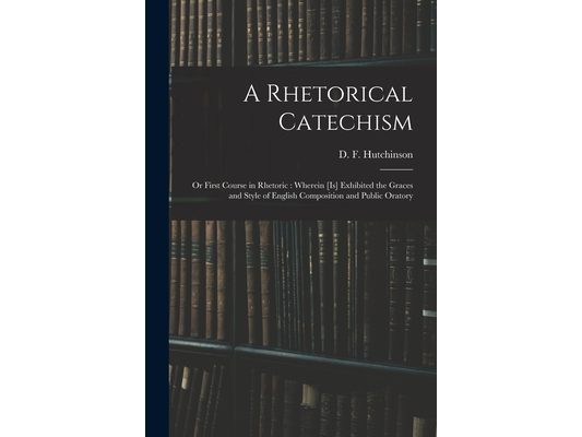 A Rhetorical Catechism: or First Course in Rhetoric: Wherein [is] Exhibited the Graces and Style of English Composition and Public Oratory