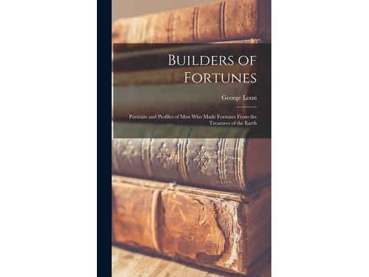 Builders of Fortunes; Portraits and Profiles of Men Who Made Fortunes From the Treasures of the Earth