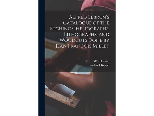 Alfred Lebrun's Catalogue of the Etchings, Heliographs, Lithographs, and Woodcuts Done by Jean François Millet