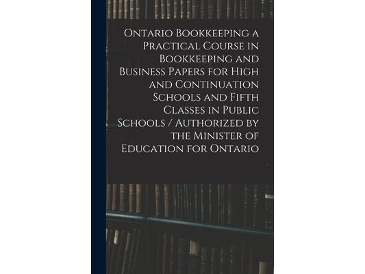 Ontario Bookkeeping a Practical Course in Bookkeeping and Business Papers for High and Continuation Schools and Fifth Classes in Public Schools / Auth