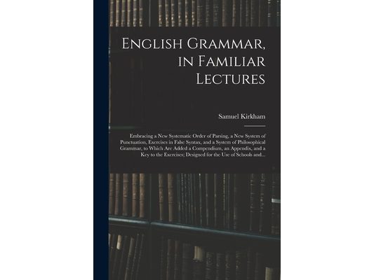 English Grammar, in Familiar Lectures: Embracing a New Systematic Order of Parsing, a New System of Punctuation, Exercises in False Syntax, and a Syst