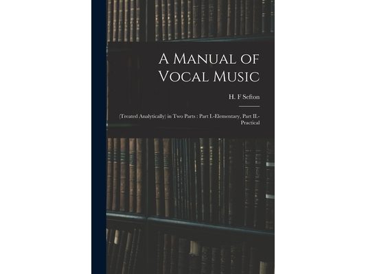 A Manual of Vocal Music: (treated Analytically) in Two Parts: Part I.-elementary, Part II.-practical