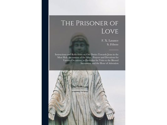 The Prisoner of Love: Instructions and Reflections on Our Duties Towards Jesus in the Most Holy Sacrament of the Alter; Prayers and Devotion