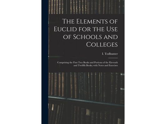 The Elements of Euclid for the Use of Schools and Colleges: Comprising the First Two Books and Portions of the Eleventh and Twelfth Books; With Notes