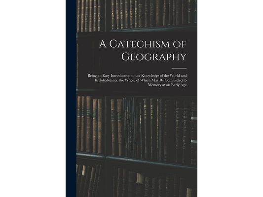 A Catechism of Geography: Being an Easy Introduction to the Knowledge of the World and Its Inhabitants, the Whole of Which May Be Committed to M