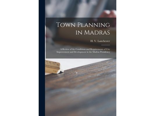 Town Planning in Madras: a Review of the Conditions and Requirements of City Improvement and Development in the Madras Presidency