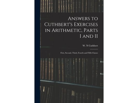 Answers to Cuthbert's Exercises in Arithmetic, Parts I and II: First, Second, Third, Fourth and Fifth Classes