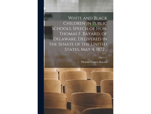 White and Black Children in Public Schools. Speech of Hon. Thomas F. Bayard, of Delaware, Delivered in the Senate of the United States, May 4, 1872 ..