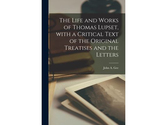 The Life and Works of Thomas Lupset, With a Critical Text of the Original Treatises and the Letters