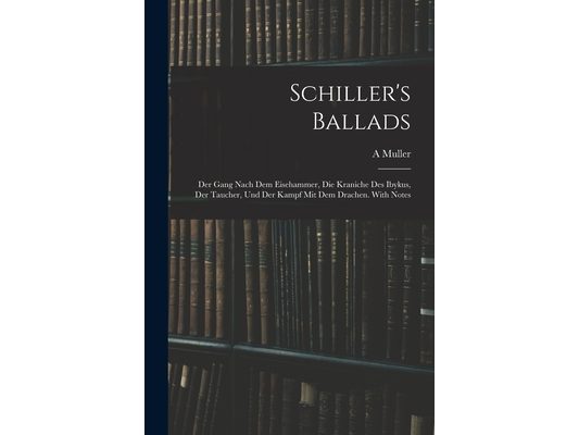 Schiller's Ballads: Der Gang Nach Dem Eisehammer, Die Kraniche Des Ibykus, Der Taucher, Und Der Kampf Mit Dem Drachen. With Notes