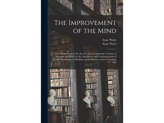 The Improvement of the Mind: or, a Supplement to the Art of Logick: Containing a Variety of Remarks and Rules for the Attainment and Communication