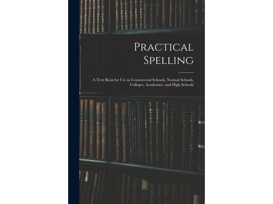 Practical Spelling: a Text Book for Use in Commercial Schools, Normal Schools, Colleges, Academies, and High Schools