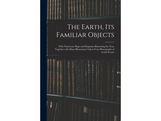 The Earth, Its Familiar Objects: With Numerous Maps and Diagrams Illustrating the Text, Together With Many Illustrations Taken From Photographs of Act