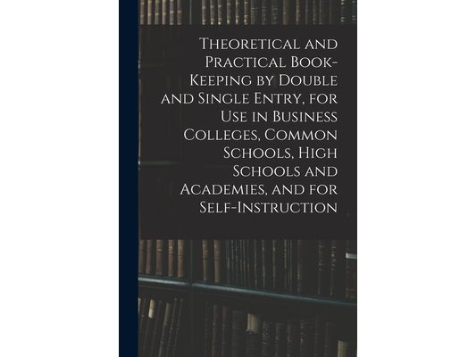 Theoretical and Practical Book-keeping by Double and Single Entry, for Use in Business Colleges, Common Schools, High Schools and Academies, and for S