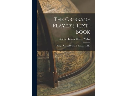 The Cribbage Player's Text-book; Being a New and Complete Treatise on The