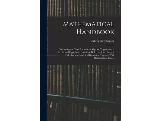 Mathematical Handbook: Containing the Chief Formulas of Algebra, Trigonometry, Circular and Hyperbolic Functions, Differential and Integral C