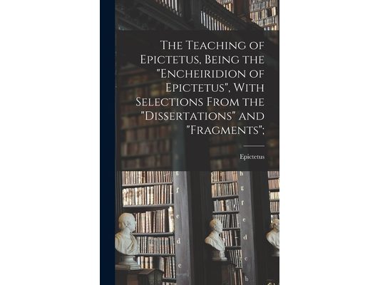 The Teaching of Epictetus, Being the "Encheiridion of Epictetus", With Selections From the "Dissertations" and "Fragments";