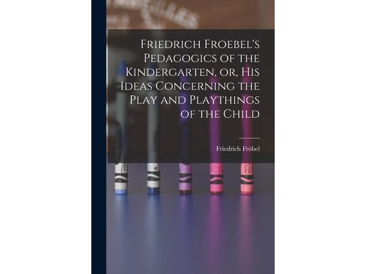 Friedrich Froebel's Pedagogics of the Kindergarten, or, His Ideas Concerning the Play and Playthings of the Child