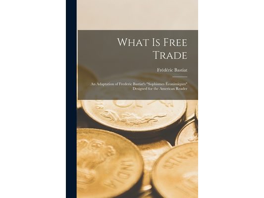 What Is Free Trade: An Adaptation of Frederic Bastiat's "Sophismes Éconimiques" Designed for the American Reader
