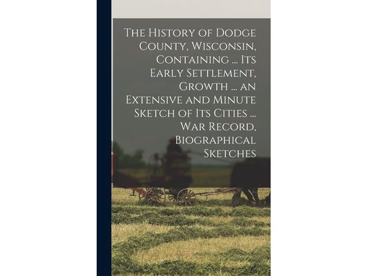 The History of Dodge County, Wisconsin, Containing ... Its Early Settlement, Growth ... an Extensive and Minute Sketch of Its Cities ... War Record, B