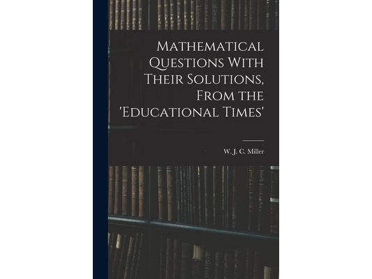 Mathematical Questions With Their Solutions, From the 'Educational Times'