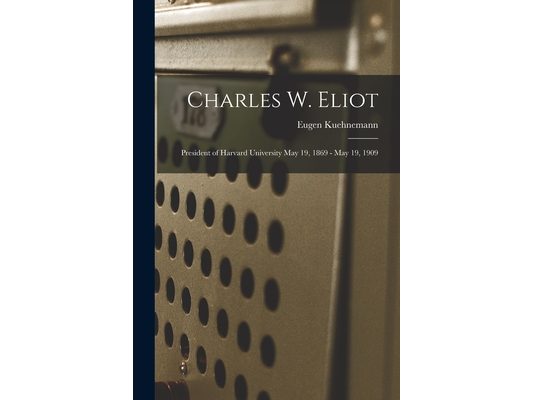 Charles W. Eliot: President of Harvard University May 19, 1869 - May 19, 1909