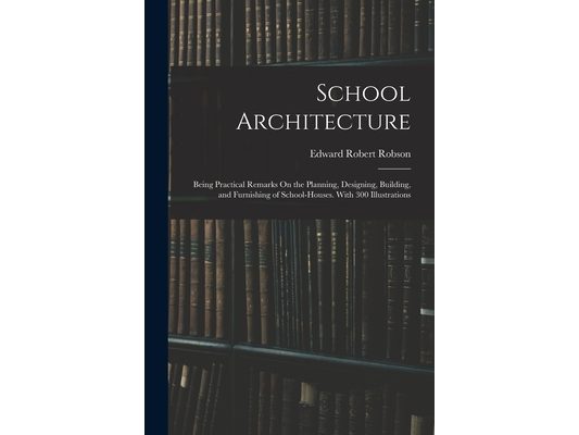School Architecture: Being Practical Remarks On the Planning, Designing, Building, and Furnishing of School-Houses. With 300 Illustrations
