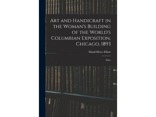 Art and Handicraft in the Woman's Building of the World's Columbian Exposition, Chicago, 1893: Edite