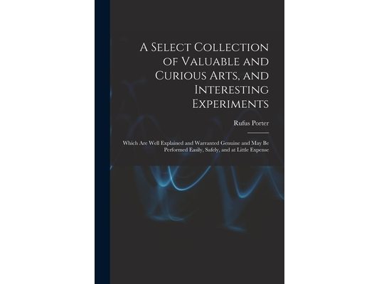 A Select Collection of Valuable and Curious Arts, and Interesting Experiments: Which are Well Explained and Warranted Genuine and may be Performed Eas
