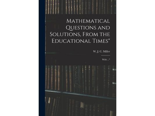 Mathematical Questions and Solutions, From the Educational Times": With ..."
