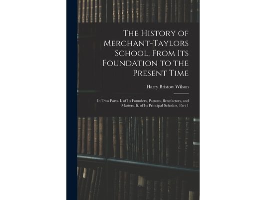 The History of Merchant-Taylors School, From Its Foundation to the Present Time: In Two Parts. I. of Its Founders, Patrons, Benefactors, and Masters.