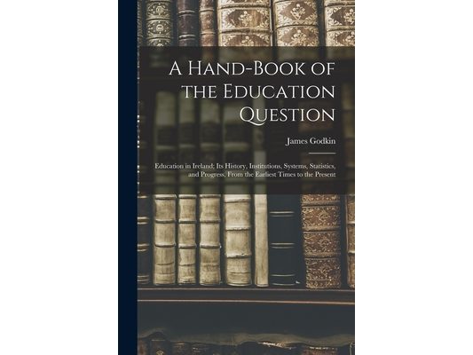 A Hand-Book of the Education Question: Education in Ireland; Its History, Institutions, Systems, Statistics, and Progress, From the Earliest Times to