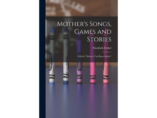 Mother's Songs, Games and Stories: Fröbel's "Mutter- und Kose-Lieder"