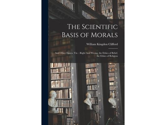 The Scientific Basis of Morals: And Other Essays, viz.: Right And Wrong, the Ethics of Belief, the Ethics of Religion